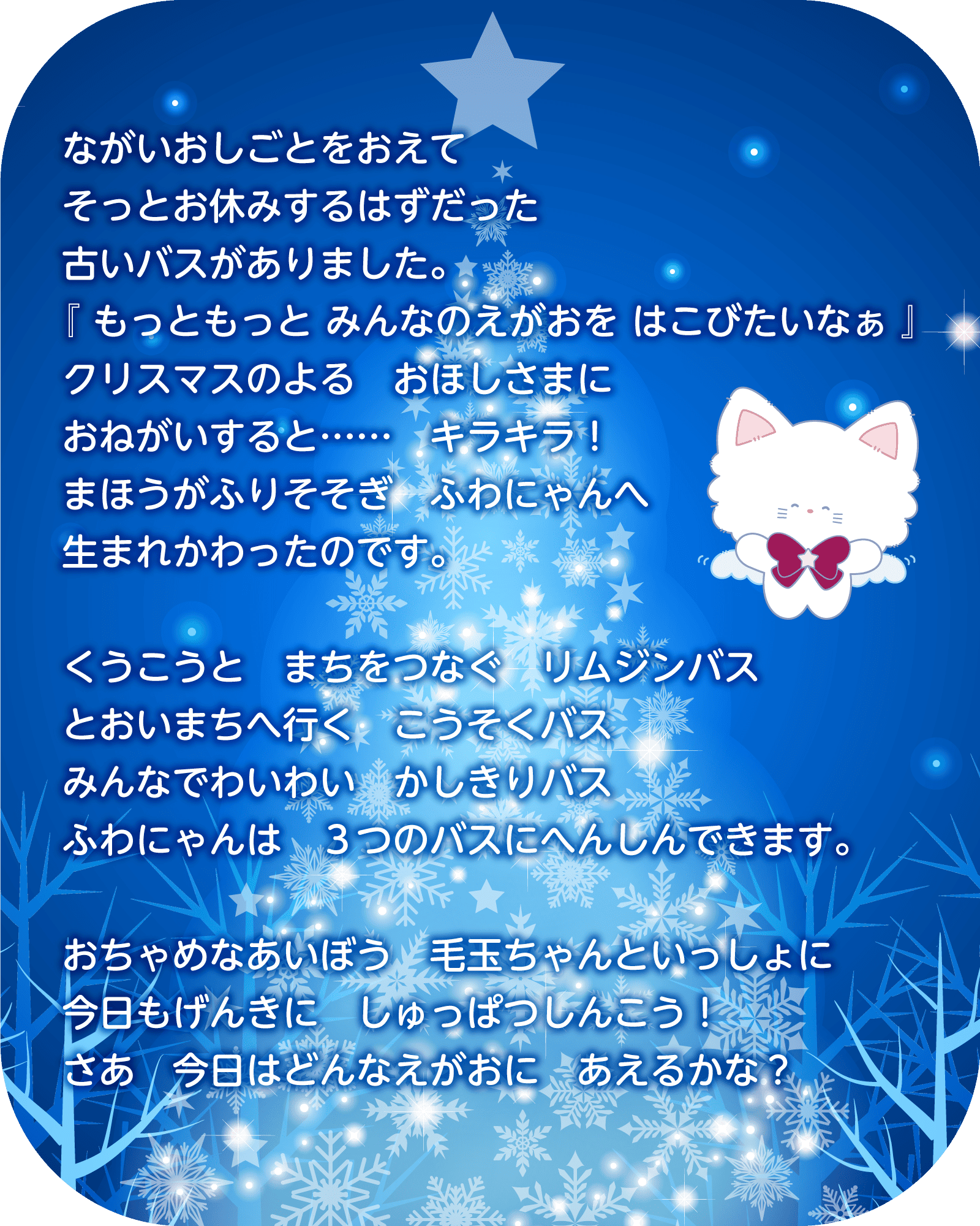 ながいおしごとをおえて　そっとお休みするはずだった　古いバスがありました。『もっともっと　みんなのえがおを　はこびたいなぁ』クリスマスのよる　おほしさまにおねがいすると……　キラキラ！まほうがふりそそぎ　ふわにゃんへ生まれかわったのです。くうこうと　まちをつなぐ　リムジンバス／とおいまちへ行く　こうそくバス／みんなでわいわい　かしきりバス。ふわにゃんは　３つのバスにへんしんできます。おちゃめなあいぼう　毛玉ちゃんといっしょに、今日もげんきに　しゅっぱつしんこう！さあ　今日はどんなえがおに　あえるかな？